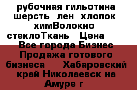 рубочная гильотина шерсть, лен, хлопок, химВолокно, стеклоТкань › Цена ­ 100 - Все города Бизнес » Продажа готового бизнеса   . Хабаровский край,Николаевск-на-Амуре г.